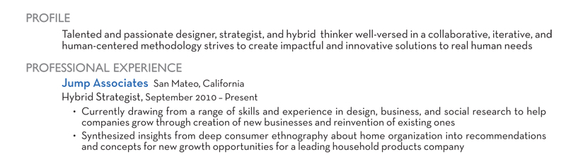 PROFILE Talented and passionate designer, strategist, and hybrid thinker well-versed in a collaborative, iterative, and human-centered methodology strives to create impactful and innovative solutions to real human needs PROFESSIONAL EXPERIENCE Jump Associates San Mateo, California Hybrid Strategist, September 2010 – Present Currently drawing from a range of skills and experience in design, business, and social research to help companies grow through creation of new businesses and reinvention of existing ones Synthesized insights from deep consumer ethnography about home organization into recommendations and concepts for new growth opportunities for a leading household products company