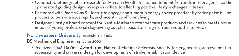 Conducted ethnographic research for Humana Health Insurance to identify trends in teenagers’ health; synthesized guiding design principles critical to effecting positive lifestyle changes in teens Partnered with Pacific Gas & Electric to engage consumers in energy-saving practices by redesigning billing process to personalize, simplify, and incentivize efficient living Designed lifestyle brand concept for Nestle-Purina to offer pet care products and services to meet unique needs of young professional dog-owning couples, based on insights from in-depth interviews Northwestern University Evanston, Illinois BS Mechanical Engineering, June 2006 Received 2006 DaVinci Award from National Multiple Sclerosis Society for engineering achievement in accessibility and universal design for development of stroke rehabilitation device